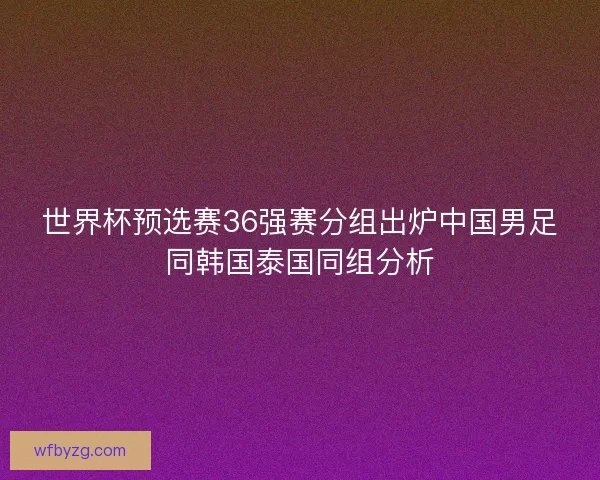 世界杯预选赛36强赛分组出炉中国男足同韩国泰国同组分析