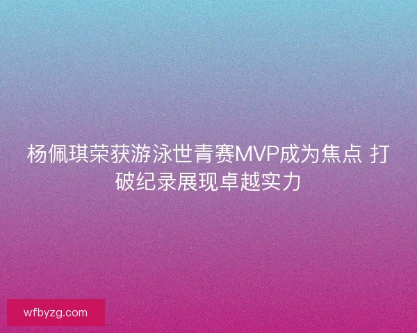 杨佩琪荣获游泳世青赛MVP成为焦点 打破纪录展现卓越实力
